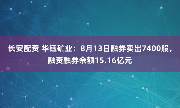 长安配资 华钰矿业：8月13日融券卖出7400股，融资融券余额15.16亿元