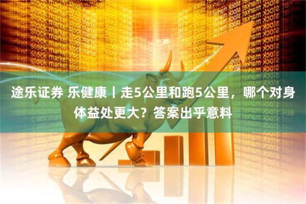 途乐证券 乐健康丨走5公里和跑5公里，哪个对身体益处更大？答案出乎意料
