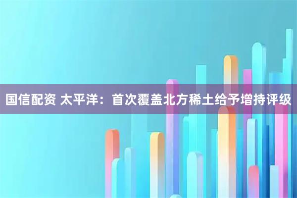 国信配资 太平洋：首次覆盖北方稀土给予增持评级