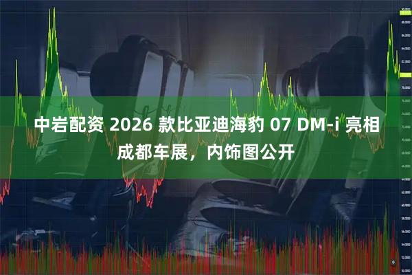 中岩配资 2026 款比亚迪海豹 07 DM-i 亮相成都车展，内饰图公开