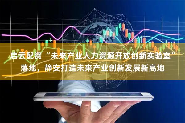 启云配资 “未来产业人力资源开放创新实验室”落地，静安打造未来产业创新发展新高地