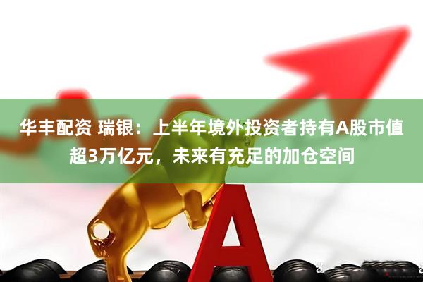 华丰配资 瑞银：上半年境外投资者持有A股市值超3万亿元，未来有充足的加仓空间