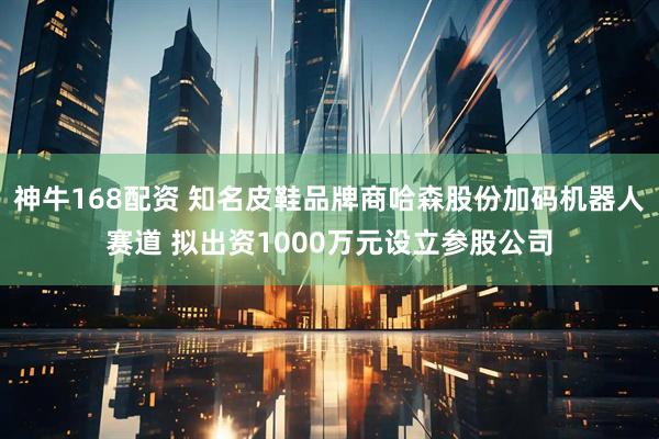 神牛168配资 知名皮鞋品牌商哈森股份加码机器人赛道 拟出资1000万元设立参股公司