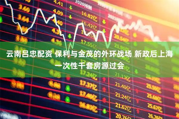 云南吕忠配资 保利与金茂的外环战场 新政后上海一次性千套房源过会