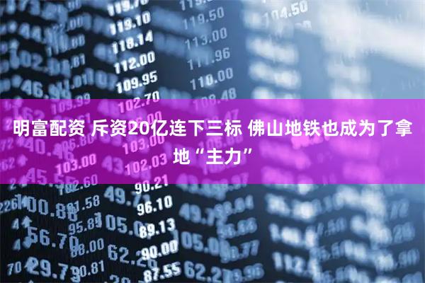 明富配资 斥资20亿连下三标 佛山地铁也成为了拿地“主力”