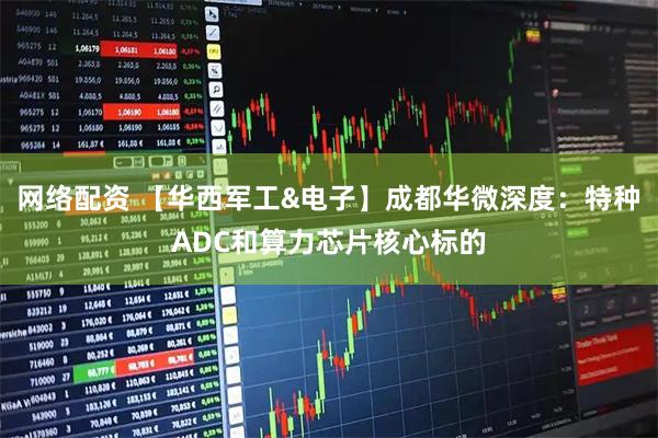 网络配资 【华西军工&电子】成都华微深度：特种ADC和算力芯片核心标的