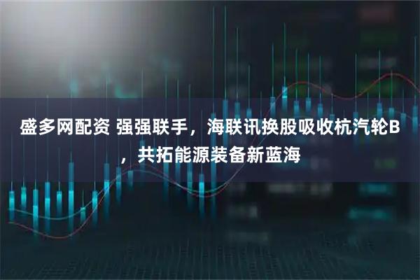 盛多网配资 强强联手，海联讯换股吸收杭汽轮B，共拓能源装备新蓝海
