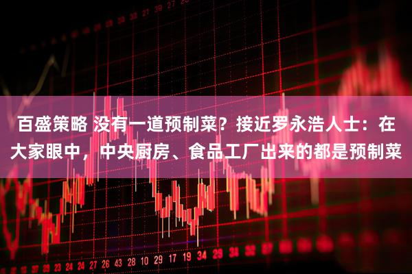 百盛策略 没有一道预制菜？接近罗永浩人士：在大家眼中，中央厨房、食品工厂出来的都是预制菜