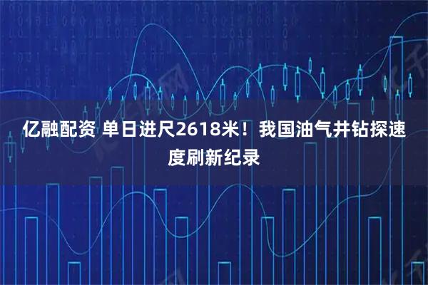 亿融配资 单日进尺2618米！我国油气井钻探速度刷新纪录