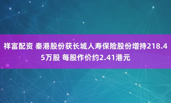 祥富配资 秦港股份获长城人寿保险股份增持218.45万股 每股作价约2.41港元