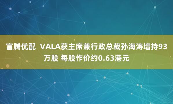 富腾优配  VALA获主席兼行政总裁孙海涛增持93万股 每股作价约0.63港元