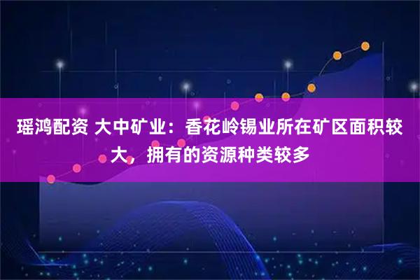瑶鸿配资 大中矿业：香花岭锡业所在矿区面积较大，拥有的资源种类较多