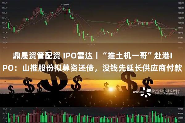 鼎晟资管配资 IPO雷达丨“推土机一哥”赴港IPO：山推股份拟募资还债，没钱先延长供应商付款