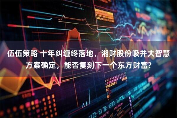 伍伍策略 十年纠缠终落地，湘财股份吸并大智慧方案确定，能否复刻下一个东方财富?