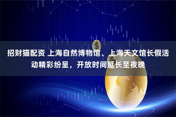 招财猫配资 上海自然博物馆、上海天文馆长假活动精彩纷呈，开放时间延长至夜晚