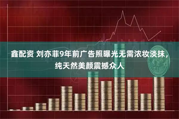 鑫配资 刘亦菲9年前广告照曝光无需浓妆淡抹，纯天然美颜震撼众人