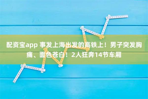 配资宝app 事发上海出发的高铁上！男子突发胸痛、面色苍白！2人狂奔14节车厢