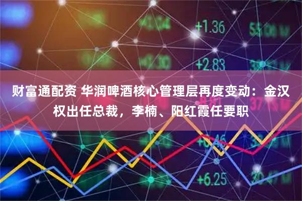 财富通配资 华润啤酒核心管理层再度变动：金汉权出任总裁，李楠、阳红霞任要职