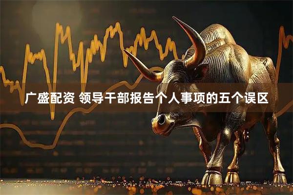广盛配资 领导干部报告个人事项的五个误区
