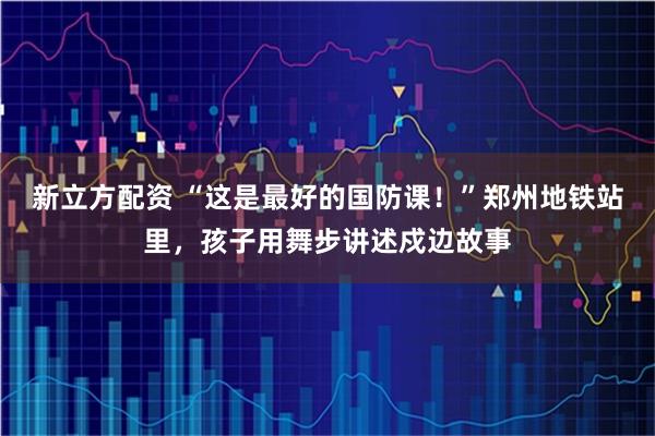 新立方配资 “这是最好的国防课!”郑州地铁站里,孩子用舞步讲述戍边故事