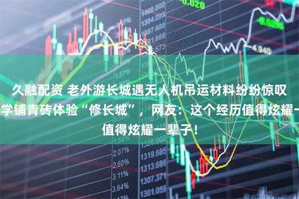 久融配资 老外游长城遇无人机吊运材料纷纷惊叹,还现学铺青砖体验“修长城”,网友:这个经历值得炫耀一辈子!