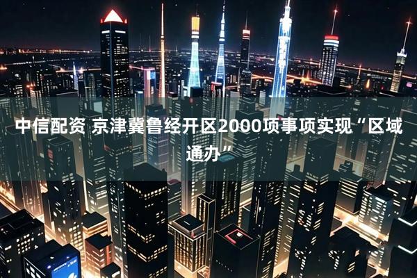 中信配资 京津冀鲁经开区2000项事项实现“区域通办”