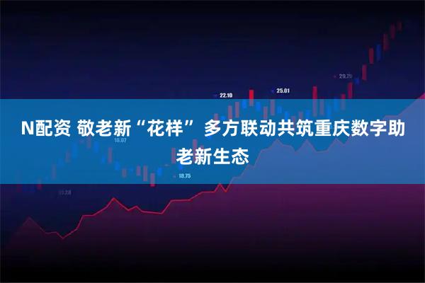 N配资 敬老新“花样” 多方联动共筑重庆数字助老新生态