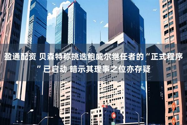 盈通配资 贝森特称挑选鲍威尔继任者的“正式程序”已启动 暗示其理事之位亦存疑