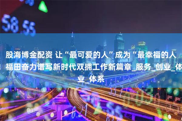 股海博金配资 让“最可爱的人”成为“最幸福的人”！福田奋力谱写新时代双拥工作新篇章_服务_创业_体系