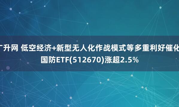 广升网 低空经济+新型无人化作战模式等多重利好催化,国防ETF(512670)涨超2.5%