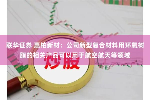 联华证券 惠柏新材：公司新型复合材料用环氧树脂的相关产品可以用于航空航天等领域