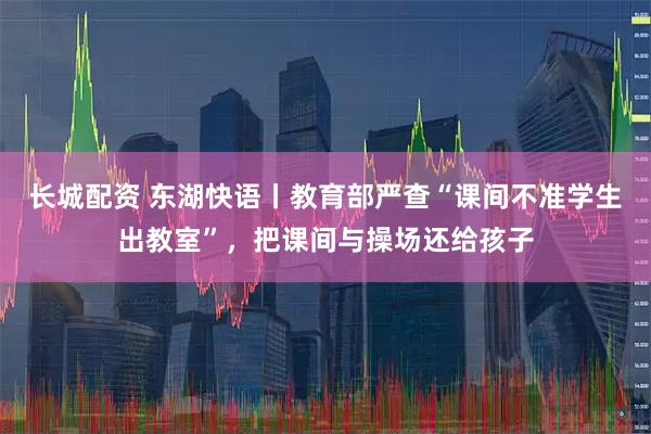 长城配资 东湖快语丨教育部严查“课间不准学生出教室”，把课间与操场还给孩子