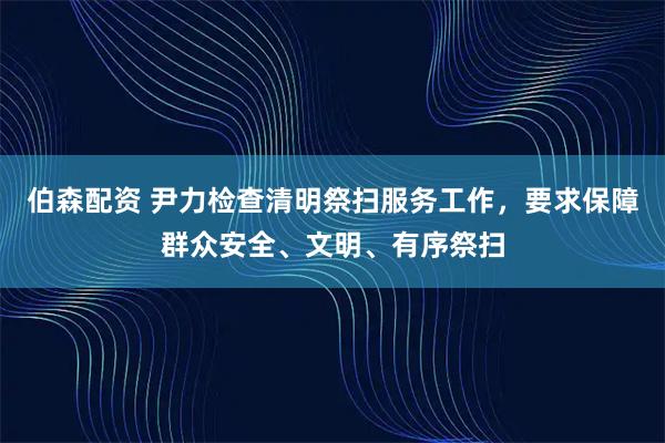 伯森配资 尹力检查清明祭扫服务工作，要求保障群众安全、文明、有序祭扫