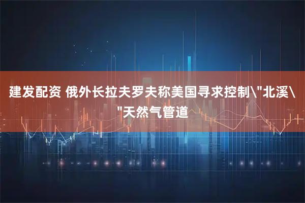 建发配资 俄外长拉夫罗夫称美国寻求控制＂北溪＂天然气管道