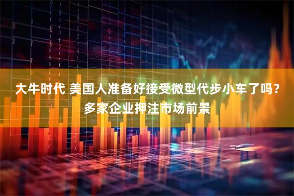 大牛时代 美国人准备好接受微型代步小车了吗？多家企业押注市场前景