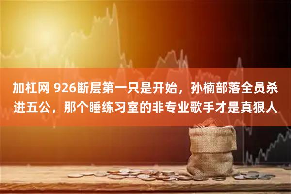 加杠网 926断层第一只是开始，孙楠部落全员杀进五公，那个睡练习室的非专业歌手才是真狠人